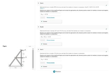 Figure
< 1 of 1 >
4 m
A
F₂
4 m
6m
Part A
Determine the force in member DE of the truss, and state if the member is in tension or compression. Take F₁ = 550 N, F₂ = 870 N.
(Figure 1)
Express your answer to three significant figures and include the appropriate units. Assume positive scalars for members in tension and negative
scalars for members in compression.
FDE 917 N
Submit
✓ Correct
Part B
Determine the forces members DC and CB of the truss, and state if the members are in tension or compression.
Express your answer to three significant figures and include the appropriate units. Assume positive scalars for members in tension and negative
scalars for members in compression.
FDC = FCB = 733 N
Submit
Previous Answers
Part C
✔ Correct
Previous Answers
Subm
Determine the force in member CE of the truss, and state if the member is in tension or compression.
Express your answer to three significant figures and include the appropriate units. Assume positive scalars for members in tension and negative
scalars for members in compression.
FCE -870 N
Previous Answers
✓ Correct
P Pearson