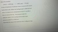 Given the reaction:
2 Al (s) + 6 HCI (aq) --> 2 AICI3 (aq) + 3 H2 (g)
A strip of aluminum of unknown mass is reacted with excess
hydrochloric acid. When the hydrogen gas is collected over
water, it is done so at a temperature of 22.0 °C and fills a
flask of volume 43.9 mL. The pressure inside the
collection tube is 751.5 mmHg and the water vapor
pressure at 22.0 °C is 19.83 torr.
Determine the mass of the aluminum strip in milligrams (mg).
