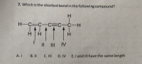 7. Which is the shortest bondin the following compound?
H.
H-C=C-C=C_C-H
111
H
H
H
Il III IV
A. I
B. II
C. III
D. IV E.I and III have the same length
