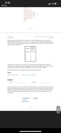 9:18
ul LTE O
( Files
Page 6
Chemistry RI10
Oxnard College
Week 14- Hydrogen Absorption and Emission
Fall 2020
The maximum amount of electrons you can place in a specific subshell depends on the shape of the
subshell (represented by the letters s, p. d, or f). Once a subshell is full (contains the maximum number of
electrons), the next subshell then begins filling. The maximum number of electrons that can be placed in a
specific subshell is shown below:
Махimum
Subshell Number of
Electrons
P
f
14
The number of electrons that are contained within a specific subshell are represented as a numerical
superscript. For example, the electron configuration for lithium (Li), which has 3 total electrons, is 1s'2s'.
This shows that 2 electrons exist in the 1s subshell and 1 electron exists in the 2s subshell.
Write the complete electron configuration for each of the following elements:
Practice
a) Si
1s'2s2p'3s*3p?
b) Co Is2s2p'3s²3p^4s°3d?
Example #2:
a) Na
b) Mn
Electron configurations can also be written in the shorthand noble gas form, which is especially useful for
larger atoms that have many electrons. If we take a look at the electron configuration for sodium (Na), for
example, it contains the electron configuration of the noble gas neon (Ne), plus one additional electron.
We can put this noble gas in brackets and then write the rest of the electron configuration next to it, as
shown below:
Is°2s*2p®3s! = [Ne] 3s'
Electrne
configuration of Ne
Page 7
