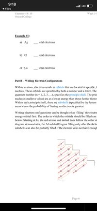 9:18
ul LTE O
( Files
Chemistry R110
Oxnard College
Week 14
Example #1:
а) Ag
total electrons
b) Cl
total electrons
c) Ca
total electrons
Part B – Writing Electron Configurations
Within an atom, electrons reside in orbitals that are located at specific, 1
nucleus. These orbitals are specified by both a number and a letter. The
quantum number (n= 1, 2, 3, ..), specifies the principle shell. The prin
nucleus (smaller n value) are at a lower energy than those further from t
Within each principle shell, there are subshells (specified by the letters:
areas where the probability of finding an electron is greatest.
Writing electron configurations can be thought of as 'filling' the electro
energy orbital first. The order in which the orbitals should be filled can
below. Starting at 1s, the red arrows and dotted lines follow the order of
diagram demonstrates, the 3d subshell begins filling only after the 4s ha
subshells can also be partially filled if the element does not have enoug
Page 6
