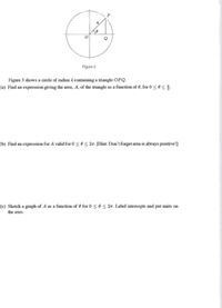 Figure 3
Figure 3 shows a circle of radius 4 containing a triangle OPQ.
(a) Find an expression giving the area, A, of the triangle as a function of 0, for 0 <0<.
(b) Find an expression for A valid for 0 < 0 < 27. [Hint: Don't forget area is always positive!]
(e) Sketch a graph of A as a function of 0 for 0sos 27. Label intercepts and put units on
the axes.
