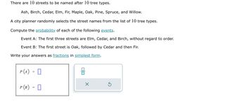 There are 10 streets to be named after 10 tree types.
Ash, Birch, Cedar, Elm, Fir, Maple, Oak, Pine, Spruce, and Willow.
A city planner randomly selects the street names from the list of 10 tree types.
Compute the probability of each of the following events.
Event A: The first three streets are Elm, Cedar, and Birch, without regard to order.
Event B: The first street is Oak, followed by Cedar and then Fir.
Write your answers as fractions in simplest form.
P (A)
=
P (B) =
0
00
X