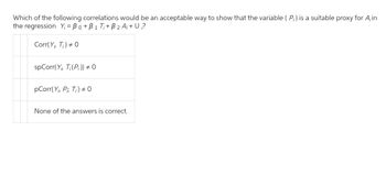 Which of the following correlations would be an acceptable way to show that the variable (P;) is a suitable proxy for A;in
the regression Y₁ = Bo+B1 T₁+ B ₂ A₁+ U?
Corr(Y, T) # 0
spCorr(Y, T; (P;)) # 0
pCorr(Y, P Ti) # 0
None of the answers is correct.