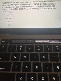 Two people stand on a plank suspended in the air by two cables on
either side of the plan. Suppose that, combined, the two people have
a total weight of-1300 N. The tensions in the supporting ropes that
support their scaffold add to +1700 N. The weight of the scaffold itself
must be
O a.-300 N.
Ob.-400 N.
Oc. -600 N.
Od.-500 N.
MacBo
esc
!
#
$
1
2
3
4
6.
Q
W
E
T
A
D F
G
lock
C
V

