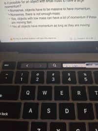 Is it possible for an object with small mass to have a large
momentum?
a. Nonsense, objects have to be massive to have momentum.
Ob.Nonsense, there is not enough mass.
Oc. Yes, objects with low mass can have a lot of momentum if these
are moving fast.
Od. Yes all objects have momentum as long as they are moving.
A Moving to another question will save this response.
Question 12 of 55
esc
#
$
1
3
4
Q
W
E
-b
A
S
F
s lock
D
