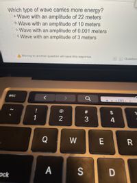 Which type of wave carries more energy?
a. Wave with an amplitude of 22 meters
Ob.Wave with an amplitude of 10 meters
Oc.Wave with an amplitude of 0.001 meters
Od.Wave with an amplitude of 3 meters
A Moving to another question will save this response.
Question
esc
!
#
1
2
4
Q
W
R
A
S
ock
ш
