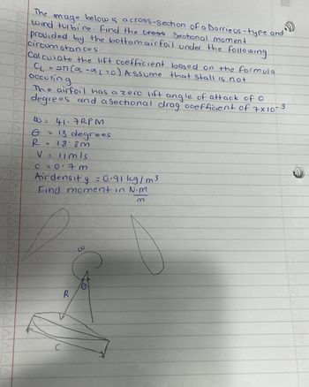 AAAAAAAAAAAAAAAAAAAAAAAAAAAAAAA
The image
below is a cross-section of a Darrieus-type and
wind turbine. Find the cross Sectional moment
provided by the bottom airfoil under the following
circumstances.
Calculate the lift coefficient based on the formula
CL = 27 (α -αL=c) Assume that stall is not
occuring
The airfoil has a zero lift angle of attack of O
degrees and a sectional drag coefficient of 7x10-
-3
10 = 41-7 RPM
6 = 13 degrees
R = 188 m
V = limls
C =017 m
Airdensity = 0.91 kg/m3
Find moment in N.m
C
R
co
C