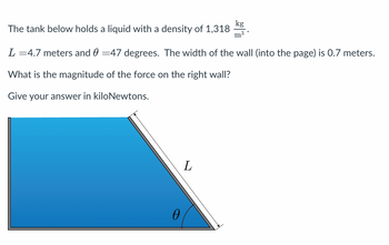 The tank below holds a liquid with a density of 1,318
L =4.7 meters and 0 =47 degrees. The width of the wall (into the page) is 0.7 meters.
What is the magnitude of the force on the right wall?
Give your answer in kiloNewtons.
0
kg
m³
L