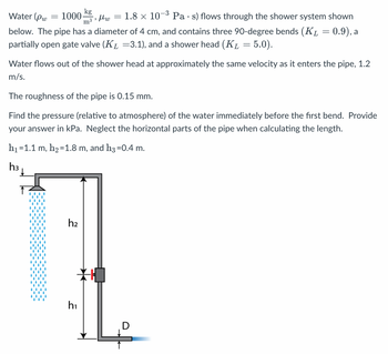 Water (Pw
-3
1000 kg
μω
"
m³
1.8 x 107 Pas) flows through the shower system shown
below. The pipe has a diameter of 4 cm, and contains three 90-degree bends (K₁ = 0.9), a
partially open gate valve (K₁ =3.1), and a shower head (KL = 5.0).
=
Water flows out of the shower head at approximately the same velocity as it enters the pipe, 1.2
m/s.
=
The roughness of the pipe is 0.15 mm.
Find the pressure (relative to atmosphere) of the water immediately before the first bend. Provide
your answer in kPa. Neglect the horizontal parts of the pipe when calculating the length.
h₁ =1.1 m, h₂=1.8 m, and h3 =0.4 m.
h3
h₂
h₁