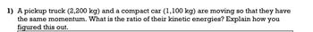 1) A pickup truck (2,200 kg) and a compact car (1,100 kg) are moving so that they have
the same momentum. What is the ratio of their kinetic energies? Explain how you
figured this out.