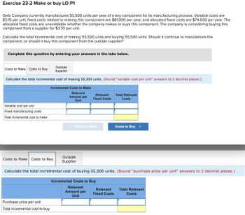 Exercise 23-2 Make or buy LO P1
Gelb Company currently manufactures 55,500 units per year of a key component for its manufacturing process. Variable costs are
$5.15 per unit, fixed costs related to making this component are $81,000 per year, and allocated fixed costs are $74,500 per year. The
allocated fixed costs are unavoidable whether the company makes or buys this component. The company is considering buying this
component from a supplier for $3.70 per unit.
Calculate the total incremental cost of making 55,500 units and buying 55,500 units. Should it continue to manufacture the
component, or should it buy this component from the outside supplier?
Complete this question by entering your answers in the tabs below.
Costs to Make Costs to Buy
Outside
Supplier
Calculate the total incremental cost of making 55,500 units. (Round "variable cost per unit" answers to 2 decimal places.)
Incremental Costs to Make
Variable cost per unit
Fixed manufacturing costs
Total incremental cost to make
Relevant
Amount per
Unit
Relevant
Fixed Costs
Total Relevant
Costs
<Costs to Make
Costs to Buy >
Costs to Make Costs to Buy
Outside
Supplier
Calculate the total incremental cost of buying 55,500 units. (Round "purchase price per unit" answers to 2 decimal places.)
Incremental Costs to Buy
Purchase price per unit
Total incremental cost to buy
Relevant
Amount per
Unit
Relevant
Fixed Costs
Total Relevant
Costs