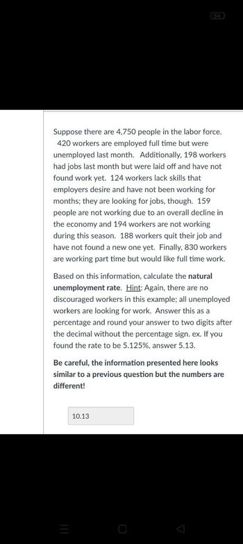 34
Suppose there are 4,750 people in the labor force.
420 workers are employed full time but were
unemployed last month. Additionally, 198 workers
had jobs last month but were laid off and have not
found work yet. 124 workers lack skills that
employers desire and have not been working for
months; they are looking for jobs, though. 159
people are not working due to an overall decline in
the economy and 194 workers are not working
during this season. 188 workers quit their job and
have not found a new one yet. Finally, 830 workers
are working part time but would like full time work.
Based on this information, calculate the natural
unemployment rate. Hint: Again, there are no
discouraged workers in this example; all unemployed
workers are looking for work. Answer this as a
percentage and round your answer to two digits after
the decimal without the percentage sign. ex. If you
found the rate to be 5.125%, answer 5.13.
Be careful, the information presented here looks
similar to a previous question but the numbers are
different!
10.13
三
О