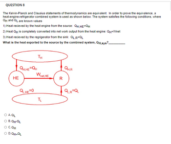 QUESTION 8
The Kelvin-Planck and Clausius statements of thermodynamics are equivalent. In order to prove the equivalence, a
heat-engine-refrigerator combined system is used as shown below. The system satisfies the following conditions, where
QH and QL are known values.
1) Heat recieved by the heat engine from the source: QH,HE=QH
2) Heat QH is completely converted into net work output from the heat engine: QH-Wnet
3) Heat recieved by the regrigerator from the sink: QL,R=QL
What is the heat exported to the source by the combined system, QH,sys?
HE
QH.HE=QH
QL,HE=0
O A QL
O B. QH-QL
O CQH
O D.QH+QL
TH
Wnet. HE
TL
R
QH.R
QL,R=QL