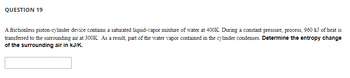 QUESTION 19
A frictionless piston-cylinder device contains a saturated liquid-vapor mixture of water at 400K. During a constant pressure, process, 960 kJ of heat is
transferred to the surrounding air at 300K. As a result, part of the water vapor contained in the cylinder condenses. Determine the entropy change
of the surrounding air in kJ/K.