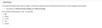 QUESTION 4
In a power plant operating with water and steam, the following measurements and observations were done at various stages along the system.
the pressure is 150 kPa and the enthalpy, h is 1580.115 (kJ/kg)
For this case, the Temperature, in oC, is most likely:
250
105.97
111.35
130
O 116.04