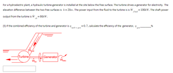 For a hydroelectric plant, a hydraulic turbine-generator is installed at the site below the free surface. The turbine drives a generator for electricity. The
elevation difference between the two free surfaces is h=20m. The power input from the fluid to the turbine is is W = = 100kW. The shaft power
fluid
output from the turbine is W = 80kW.
sh
(5) If the combined efficiency of the turbine and generator is
Turbine
Vquid
f
Wsh
Generator
Welec
turb-gen
= 0.7, calculate the efficiency of the generator, n
gen
%