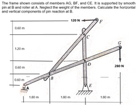 The frame shown consists of members AG, BF, and CE. It is supported by smooth
pin at B and roller at A. Neglect the weight of the members. Calculate the horizontal
and vertical components of pin reaction at B.
120 N
0.60 m
G
1.20 m
D
280 N
0.60 m
B.
0.60 m
E
1.80 m
1.80 m
1.80 m
