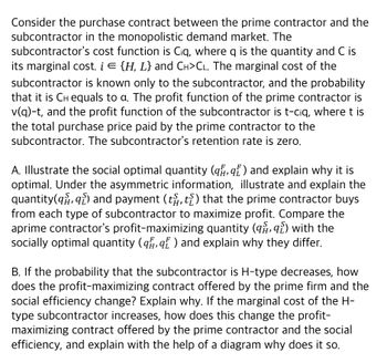 Consider the purchase contract between the prime contractor and the
subcontractor in the monopolistic demand market. The
subcontractor's cost function is Ciq, where q is the quantity and C is
its marginal cost. i = {H, L} and CH>CL. The marginal cost of the
subcontractor is known only to the subcontractor, and the probability
that it is CH equals to a. The profit function of the prime contractor is
v(q)-t, and the profit function of the subcontractor is t-ciq, where t is
the total purchase price paid by the prime contractor to the
subcontractor. The subcontractor's retention rate is zero.
A. Illustrate the social optimal quantity (q, q) and explain why it is
optimal. Under the asymmetric information, illustrate and explain the
quantity(q, q) and payment (t), t) that the prime contractor buys
from each type of subcontractor to maximize profit. Compare the
aprime contractor's profit-maximizing quantity (99) with the
socially optimal quantity (q, q) and explain why they differ.
B. If the probability that the subcontractor is H-type decreases, how
does the profit-maximizing contract offered by the prime firm and the
social efficiency change? Explain why. If the marginal cost of the H-
type subcontractor increases, how does this change the profit-
maximizing contract offered by the prime contractor and the social
efficiency, and explain with the help of a diagram why does it so.