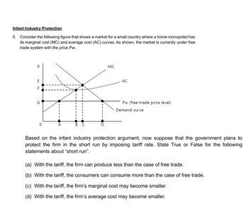 Infant Industry Protection
5. Consider the following figure that shows a market for a small country where a home monopolist has
its marginal cost (MC) and average cost (AC) curves. As shown, the market is currently under free
trade system with the price Pw.
P
E
யம
F
G
B
MC
AC
Pw (free-trade price level)
Demand curve
Based on the infant industry protection argument, now suppose that the government plans to
protect the firm in the short run by imposing tariff rate. State True or False for the following
statements about "short run".
(a) With the tariff, the firm can produce less than the case of free trade.
(b) With the tariff, the consumers can consume more than the case of free trade.
(c) With the tariff, the firm's marginal cost may become smaller.
(d) With the tariff, the firm's average cost may become smaller.