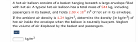 A hot-air balloon consists of a basket hanging beneath a large envelope filled
with hot air. A typical hot-air balloon has a total mass of 544 kg, including
passengers in its basket, and holds 2.80 x 103 m3 of hot air in its envelope.
If the ambient air density is 1.24 kg/m³, determine the density (in kg/m³) of
hot air inside the envelope when the balloon is neutrally buoyant. Neglect
the volume of air displaced by the basket and passengers.
