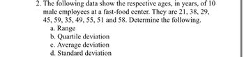 2. The following data show the respective ages, in years, of 10
male employees at a fast-food center. They are 21, 38, 29,
45, 59, 35, 49, 55, 51 and 58. Determine the following.
a. Range
b. Quartile deviation
c. Average deviation
d. Standard deviation