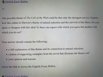 or
English Essay Rubric
One possible theme of The Call of the Wild could be that only the strongest survive. Explain
how this relates to Darwin's theory of natural selection and the survival of the fittest. Do you
agree or disagree with this idea? Is there one aspect with which you agree but another with
which you do not?
Your answer should contain the following:
• a full explanation of this theme and its connection to natural selection;
• citation of supporting examples from the novel that illustrate the theme; and
• your opinion and reasons.
Select the link to access the English Essay Rubric.
English Essay Rubric