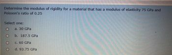 Determine the modulus of rigidity for a material that has a modulus of elasticity 75 GPa and
Poisson's ratio of 0.25
Select one:
O
a. 30 GPa
O
b. 187.5 GPa
O
c. 60 GPa
O
d. 93.75 GPa