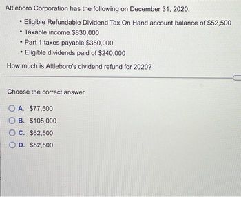 Attleboro Corporation has the following on December 31, 2020.
• Eligible Refundable Dividend Tax On Hand account balance of $52,500
●
Taxable income $830,000
• Part 1 taxes payable $350,000
Eligible dividends paid of $240,000
How much is Attleboro's dividend refund for 2020?
●
Choose the correct answer.
OA. $77,500
OB. $105,000
OC. $62,500
OD. $52,500