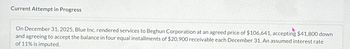 Current Attempt in Progress
On December 31, 2025, Blue Inc. rendered services to Beghun Corporation at an agreed price of $106,641, accepting $41,800 down
and agreeing to accept the balance in four equal installments of $20,900 receivable each December 31. An assumed interest rate
of 11% is imputed.