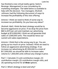 Lore Inc
has finished a new virtual reality game, Sailor's
Revenge. Management is now considering its
marketing strategies. The table below is available to
help with the decision. Two managers, Shohreh
Johnson, had the following discussion of ways to
increase the profitability of this new offering:
Antonio: I think we need to think of some way to
increase our profitability. Do you have any ideas?
Shohreh: Well, I think the best strategy would be to
become aggressive on price. If we drop the price from
$80 to $70 per unit and maintain our advertising
budget at $10,000,000, I think we will generate total
sales of 2,000,000 units. This would be twice our
current unit sales expectations.
Antonio: I think that is the wrong way to go. You are
giving up too much on price. Instead, I think we need to
follow an aggressive advertising strategy. If we
increase our advertising by $7,000,000 to a total of
$17,000,000, we should be able to increase sales
volume to 1,400,000 units without any change in price.
Part 1: Calculate (1) unit contribution margin, (2)
contribution margin, (3) contribution margin ratio, and
(4) operating income for all three options.
Part 2: Which strategy is best and why?
