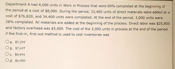 **Work in Process and Cost Inventory Analysis**

Department A had 4,000 units in Work in Process that were 69% completed at the beginning of the period at a cost of $8,000. During the period, 33,400 units of direct materials were added at a cost of $76,820, and 34,400 units were completed. At the end of the period, 3,000 units were 28% completed. All materials are added at the beginning of the process. Direct labor was $25,800 and factory overhead was $5,000. The cost of the 3,000 units in process at the end of the period if the first-in, first-out method is used to cost inventories was:

- a. $7,299
- b. $7,697
- c. $8,494
- d. $6,900

### Explanation:

1. **Beginning Work in Process (WIP):**
    - Units: 4,000
    - Percentage completion: 69%
    - Cost: $8,000

2. **During the Period:**
    - Direct materials added: 33,400 units at $76,820
    - Direct labor: $25,800
    - Factory overhead: $5,000
    - Units completed: 34,400

3. **End of the Period WIP:**
    - Units: 3,000
    - Percentage completion: 28%

### Calculation Using the First-In, First-Out (FIFO) Method:

1. **Units to Account for:**
    - Beginning WIP: 4,000
    - Added during the period: 33,400
    - Total units to account for: 37,400

2. **Units Accounted for:**
    - Completed and transferred out: 34,400
    - Closing WIP: 3,000
    - Total units accounted for: 37,400

3. **Equivalent Units (using FIFO):**
    - For materials (Assuming materials are added at the beginning):
        - Completed: 34,400 units
        - Closing Work in Process: 3,000 units * 100% = 3,000 units
        - Total equivalent units for materials: 37,400 units

    - For conversion costs:
        - Completed: (4,000 * (1 - 