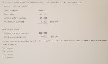 ### Production Cost Analysis for a Newly Operating Business

#### Overview
A business operated at full capacity (100%) during its inaugural month and incurred various production and operating costs. Detailed below is an analysis of these costs and the calculation to determine the inventory value reported on the variable costing balance sheet if 1,800 units remain unsold.

#### Production Costs (for 18,200 units produced):
- **Direct Materials:** $180,000
- **Direct Labor:** $221,700
- **Variable Factory Overhead:** $254,200
- **Fixed Factory Overhead:** $93,400

**Total Production Costs:** $749,300

#### Operating Expenses:
- **Variable Operating Expenses:** $127,900
- **Fixed Operating Expenses:** $49,200

**Total Operating Expenses:** $177,100

#### Inventory Calculation using Variable Costing
If 1,800 units remain unsold at the end of the month, the amount of inventory reported on the variable costing balance sheet is calculated as follows:

**Answer Options:**
- a. $64,872
- b. $77,519
- c. $91,622
- d. $74,107

Calculate the per-unit variable cost:
1. **Total Variable Costs:**
   - Direct Materials: $180,000
   - Direct Labor: $221,700
   - Variable Factory Overhead: $254,200

   **Total Variable Costs = $180,000 + $221,700 + $254,200 = $655,900**

2. **Per Unit Variable Cost:**
   \[
   \text{Per unit variable cost} = \frac{\text{Total Variable Costs}}{\text{Total Units Produced}} = \frac{655,900}{18,200} \approx 36.04
   \]

3. **Value of Unsold Inventory:**
   \[
   \text{Value of Unsold Inventory} = \text{Units Unsold} \times \text{Per Unit Variable Cost} = 1,800 \times 36.04 \approx 64,872
   \]

Thus, the correct answer is:
- **a. $64,872**

This detailed analysis helps in understanding the breakdown of costs in a manufacturing operation and applying variable costing methods to ascertain inventory values.