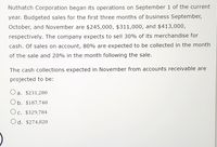 Nuthatch Corporation began its operations on September 1 of the current
year. Budgeted sales for the first three months of business September,
October, and November are $245,000, $311,000, and $413,000,
respectively. The company expects to sell 30% of its merchandise for
cash. Of sales on account, 80% are expected to be collected in the month
of the sale and 20% in the month following the sale.
The cash collections expected in November from accounts receivable are
projected to be:
a. $231,280
O b. $187,740
Oc. $329,784
Od. $274,820
