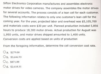 Sifton Electronics Corporation manufactures and assembles electronic
motor drives for video cameras. The company assembles the motor drives
for several accounts. The process consists of a lean cell for each customer.
The following information relates to only one customer's lean cell for the
coming year. For the year, projected labor and overhead was $5,105,700
and materials costs were $30 per unit. Planned production included 5,856
hours to produce 18,300 motor drives. Actual production for August was
1,950 units, and motor drives shipped amounted to 1,400 units.
Conversion costs are applied based on units of production
From the foregoing information, determine the cell conversion cost rate.
a. $279.00
Ob. $3,646.93
Oc. $871.88
d. $2,618.31