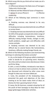 36. Which essay title do you think will not make use of a
Venn diagram?
A. Differences between the Daily Lives of Teenagers
Today and a Century Ago
B. Material and Non-Material Factor of Happiness
C. Iphone 5s versus iPhone 6
D. Effective
Leadership
37. Which of the following topic sentences is more
specific?
A. Studying overseas was deemed to be very
difficult.
B. Studying overseas was deemed to be very difficult
as survey shows.
C. Studying overseas was deemed to be very difficult
for 63% of the people surveyed who cited a range of
difficulties including homesickness, loneliness,
difficulty making foreign friends, changes to diet,
health problems, weight gain and difficulties with
money and jobs.
D. Studying overseas was deemed to be very
difficult due to several factors like homesickness,
loneliness, difficulty making foreign friends, etc.
38. Which of the following situations uses brainstorming
technique in selecting information correctly?
A. Lily, as the leader of the group called a meeting in
order to decide for an upcoming event. However,
she critics and turns down every idea because it does
not fit her liking.
B. John, a crew of Jollibee, introduced a new idea in
a forum on how to attract more customers. His idea
was discussed and criticized by other crews even
though his ideas was not even tabled yet.
C. Carla, the president of the Graduating Class,
presented the goals and objectives of the class
meeting to let her batch mates think of ideas on
themes for their upcoming Senior's Prom.
D. Lacey, the SK chairman, created a drop box for all
the youth of their barangay to drop ideas for their
Araw ng Barangay Celebration activities.
