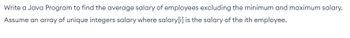 **Task: Calculate Average Salary Excluding Extremes with Java**

**Objective:**

Write a Java program to calculate the average salary of employees, excluding the minimum and maximum salaries.

**Instructions:**

1. You have an array of unique integers called `salary`.
2. Each element `salary[i]` represents the salary of the `i`th employee.
3. Your task is to compute the average salary excluding the lowest and highest salaries from this array.

Use these instructions to implement a method that processes the `salary` array and accurately computes the required average.