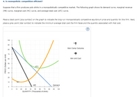 4. Is monopolistic competition efficient?
Suppose that a firm produces polo shirts in a monopolistically competitive market. The following graph shows its demand curve, marginal revenue
(MR) curve, marginal cost (MC) curve, and average total cost (ATC) curve.
Place a black point (plus symbol) on the graph to indicate the long-run monopolistically competitive equilibrium price and quantity for this firm. Next,
place a grey point (star symbol) to indicate the minimum average total cost the firm faces and the quantity associated with that cost.
(?
100
90
Mon Comp Outcome
80
70
60
Min Unit Cost
50
ATC
40
30
20
10
MC
MR
Demand
10
20
30
40
50
60
70
80
90
100
QUANTITY (Thousands of shirts)
PRICE (Dollars per shirt)
