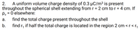 A uniform volume charge density of 0.3 µC/m³ is present
throughout the spherical shell extending from r = 2 cm to r = 4 cm. If
Py = 0 elsewhere:
find the total charge present throughout the shell
find r, if half the total charge is located in the region 2 cm <r<r,
2.
%3D
%3D
%3D
а.
b.
