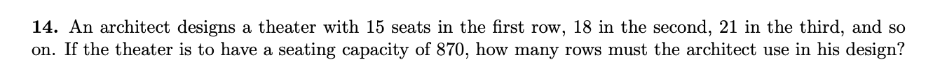 14. An architect designs a theater with 15 seats in the first row, 18 in the second, 21 in the third, and so
on. If the theater is to have a seating capacity of 870, how many rows must the architect use in his design?
