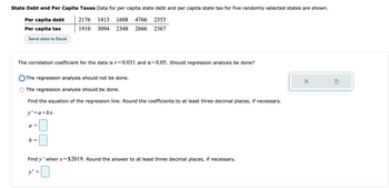 State Debt and Per Capita Taxes Data for per capita state debt and per capita state tax for five randomly selected states are shown.
2176 1413 1608 4766 2353
Per capita debt
Per capita tax
Send data to Excel
1910 3094 2348 2666 2367
The correlation coefficient for the data is r=0.031 and a=0.05. Should regression analysis be done?
The regression analysis should not be done.
X
Ś
The regression analysis should be done.
Find the equation of the regression line. Round the coefficients to at least three decimal places, if necessary.
y' = a + bx
a =
b =
Find y' when x = $2019. Round the answer to at least three decimal places, if necessary.
y' =