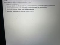 7 of 41
Which statement relating to endocrine signaling is false?
O Histamine is a paracrine
O Hormonal signals enter the bloodstream, so hormones influence all cells with which they come in contact
Hormones are released to the extracellular fluid and then diffuse into the bloodstream.
O Some endocrine cells exist as single cells within a tissue.
O Hormones, paracrines, and autocrines bind to receptors
