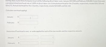 During 2022, Carla Vista Company incurred the following direct labor costs: January $19,200 and February $28,800. Carla Vista uses
a predetermined overhead rate of 120% of direct labor cost. Estimated-overhead for the 2 months, respectively, totaled $18,720 and
$34,272. Actual overhead for the 2 months, respectively, totaled $24,000 and $32,160.
Calculate overhead applied.
January
February
$
Determine if overhead is over- or underapplied for each of the two months and the respective amounts.
January $
February
I