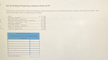 ok
ences
QS 14-12 (Algo) Preparing a balance sheet LO P1
Prepare the current assets section of the balance sheet at December 31 for Bin Manufacturing using the following information. Hint
Not all information given is needed for the solution.
Cash
Accounts payable
Raw materials inventory
General and administrative expenses
Accounts receivable, net
Selling expenses
Finished goods inventory
Work in process inventory
Prepaid insurance
Cost of goods sold
BIN MANUFACTURING
Current Assets Section of the Balance Sheet
December 31
Total current assets
$ 22,100
2,100
8,100
42, 100
12, 100
12, 100
22, 100
18, 100
4,100
33, 100