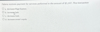 Falana receives payment for services performed in the amount of $3,147. This transaction
O a. decreases Wage Expense.
O b. increases Cash.
O c. decreases Cash.
O d. increases owner's equity.