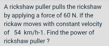 A rickshaw puller pulls the rickshaw
by applying a force of 60 N. If the
rickaw moves with constant velocity
of 54 km/h-1. Find the power of
rickshaw puller ?