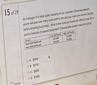 15 of 29
As manager of a retail outlet readying for an uncertain Christmas season,
you're not sure how many extra staff to hire and you must pre-commit (decide
before knowing busyness). What is the most you would be wiling to pay for a
perfect forecast of season busyness? (Choose the closest maximum price).
Season
Quiet (50% Eke hood)
Busy (50% fikelihood)
Low staff levels High staff levels
$15,000
$10.000
$22,000
$54.000
OA $2500
OB. $2100
OC. $2300
OD. $1900
lUnsure
