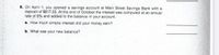 8. On April 1, you opened a savings account at Main Street Savings Bank with a
deposit of $817.25. At the end of October the interest was computed at an annual
rate of 6% and added to the balance in your account..
a. How much simple interest did your money earn?
b. What was your new balance?
