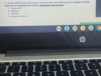 **Genetic Equilibrium Disruption**

**Question:**
17. Genetic equilibrium can be disrupted in many ways. Which of the following describes changes in the allele frequencies of a population that are often unpredictable or due to chance?

- A. Genetic drift
- B. Migration
- C. Mutation
- D. Nonrandom mating

**Explanation:**
This question is from a subject associated with population genetics, a field within biology that studies the distribution of and changes in allele frequencies under the influence of evolutionary processes. The maintenance of genetic equilibrium in a population is a fundamental concept, commonly discussed under the Hardy-Weinberg principle. However, this equilibrium can be disrupted by several factors.

**Answer:**
The correct option is **A. Genetic drift**. 

**Detailing Each Option:**

- **A. Genetic drift:** Refers to random changes in the frequency of alleles in a population, which can cause significant changes in the population over time, especially in small populations. It is a stochastic event, often unpredictable and due to chance.
  
- **B. Migration:** This involves the movement of individuals into or out of a population, which can introduce new alleles into the population or remove them, thus changing allele frequencies.

- **C. Mutation:** These are changes in the DNA sequence of an organism's genome. While mutations introduce new alleles into a population and thus affect genetic variation, they do not solely account for the unpredictable changes implied in genetic drift.

- **D. Nonrandom mating:** This refers to mate selection based on specific traits, leading to changes in allele frequencies. While influential, nonrandom mating mainly affects genotype frequencies rather than allele frequencies and is not typically classified as a chance event.

**Note:** The provided image displays a screenshot of a quiz question on genetic equilibrium, showing a laptop with an HP logo and part of a keyboard with visible application icons on the browser. The context of the image is to provide an example of an educational platform's interface where such questions might be presented.