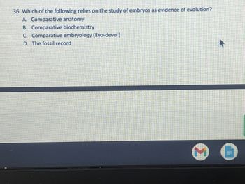 ### Examination Question: Evidence of Evolution

**Question:**
36. Which of the following relies on the study of embryos as evidence of evolution?

**Options:**
A. Comparative anatomy  
B. Comparative biochemistry  
C. Comparative embryology (Evo-devo!)  
D. The fossil record  

**Explanation:**
Embryology, the branch of biology that studies the formation and early development of living organisms, provides crucial evidence for understanding evolutionary biology. Comparative embryology examines similarities and differences in the embryos of various organisms. This approach can reveal traces of evolutionary history, demonstrating how species that appear different as adults might share common ancestries.

**Correct Answer:**
C. Comparative embryology (Evo-devo!)

Comparative embryology, also known as evolutionary developmental biology (Evo-devo), is the most direct application of embryonic studies to understand evolution. It examines the developmental processes of different organisms to infer how developmental changes can lead to evolutionary transformations.

### Diagrams and Graphs:
*There are no diagrams or graphs associated with this text.*